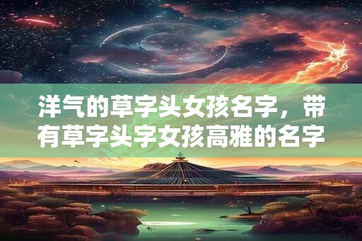 详细阅读:洋气的草字头女孩名字,带有草字头字女孩高雅的名字 洋气的草字头女孩名字,带有草字头字女孩高雅的名字