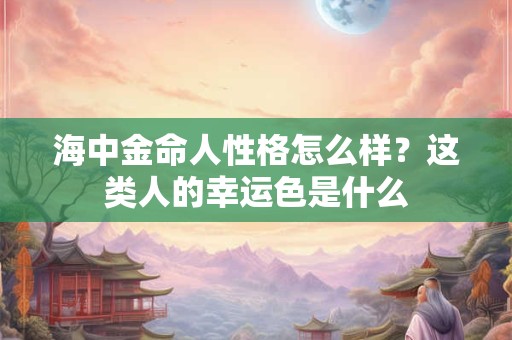 海中金命人性格怎么样？这类人的幸运色是什么