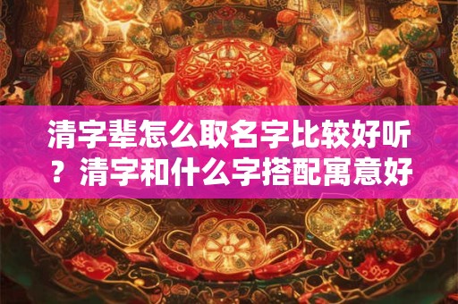 清字辈怎么取名字比较好听？清字和什么字搭配寓意好？