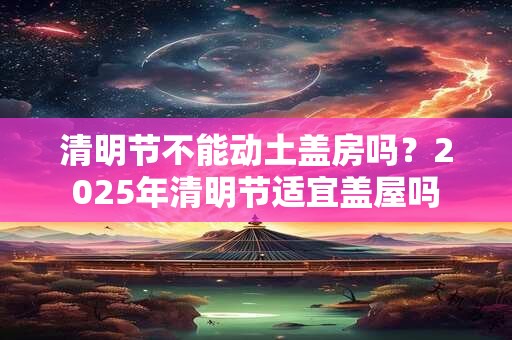 清明节不能动土盖房吗？2025年清明节适宜盖屋吗