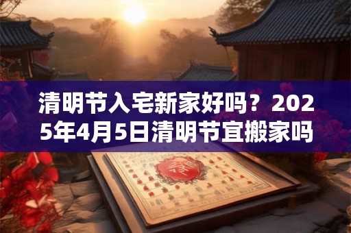 清明节入宅新家好吗？2025年4月5日清明节宜搬家吗？