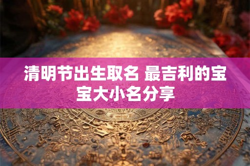 清明节出生取名 最吉利的宝宝大小名分享