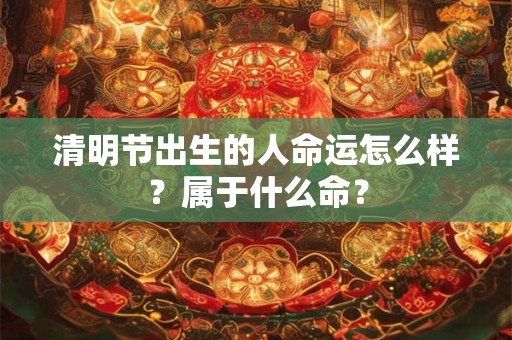 清明节出生的人命运怎么样？属于什么命？