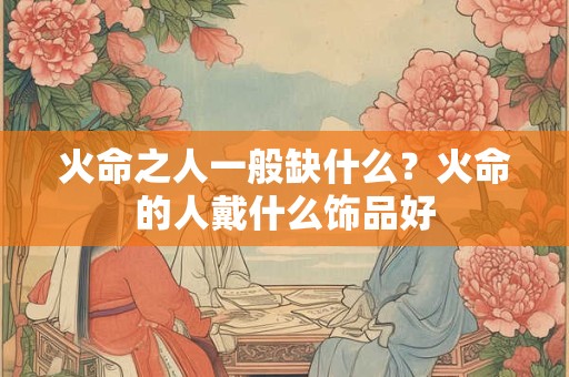 火命之人一般缺什么？火命的人戴什么饰品好