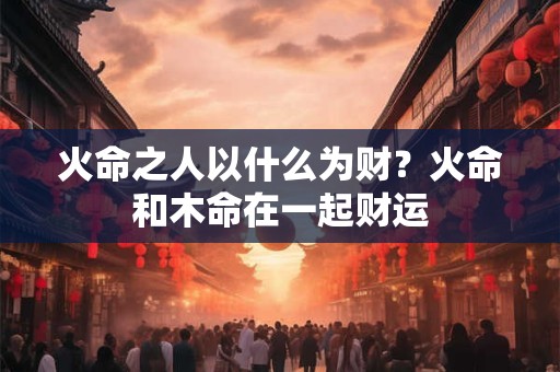 火命之人以什么为财？火命和木命在一起财运