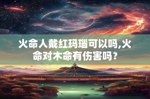 火命人戴红玛瑙可以吗,火命对木命有伤害吗？