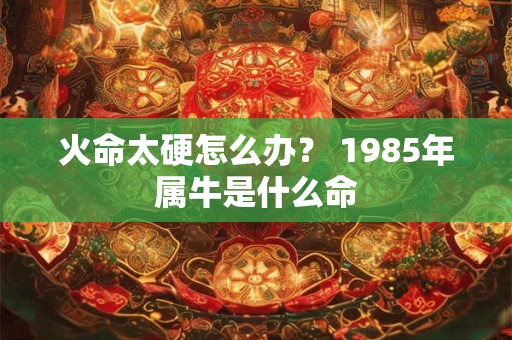 详细阅读:火命太硬怎么办? 1985年属牛是什么命 火命太硬怎么办? 1985年属牛是什么命