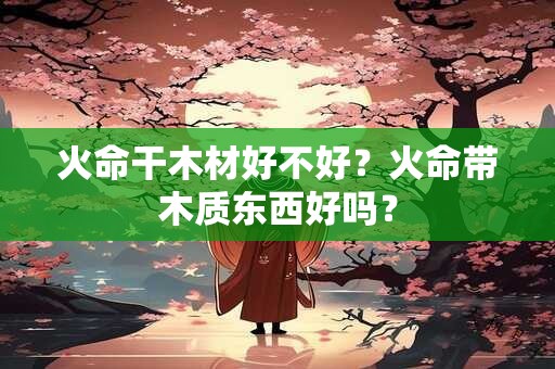 火命干木材好不好？火命带木质东西好吗？