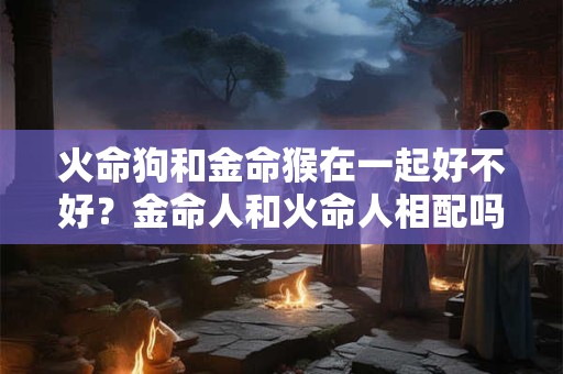 火命狗女和金命鸡男适不适合在一起？哪些年出生是纳音火命？