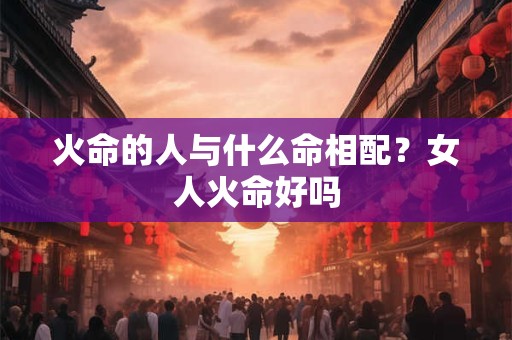 火命的人与什么命相配？女人火命好吗