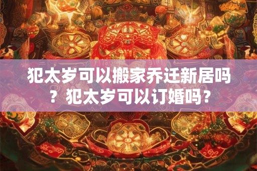 犯太岁可以搬家乔迁新居吗？犯太岁可以订婚吗？