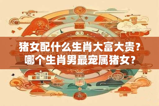猪女什么时辰出生有福气？生肖猪女最怕出生几月