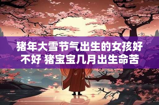 猪年大雪节气出生的女孩好不好 猪宝宝几月出生命苦