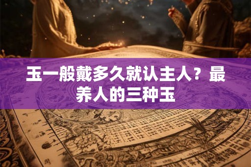玉一般戴多久就认主人？最养人的三种玉