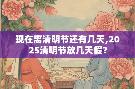 现在离清明节还有几天,2025清明节放几天假？