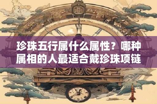 珍珠五行属什么属性？哪种属相的人最适合戴珍珠项链