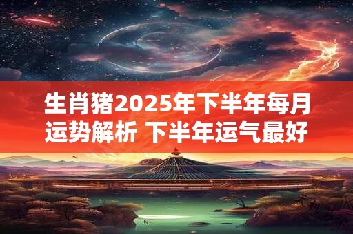 生肖猪2025年三喜缠身，2025属猪年桃花方位