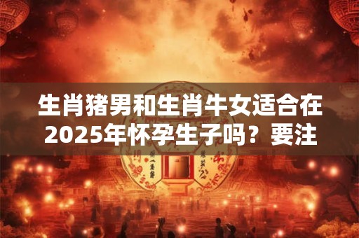 生肖猪男和生肖牛女适合在2025年怀孕生子吗？要注意什么？