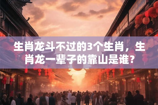 生肖龙斗不过的3个生肖，生肖龙一辈子的靠山是谁？