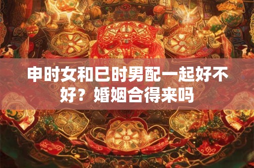 申时女和巳时男配一起好不好？婚姻合得来吗