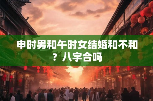 申时男和午时女结婚和不和？八字合吗