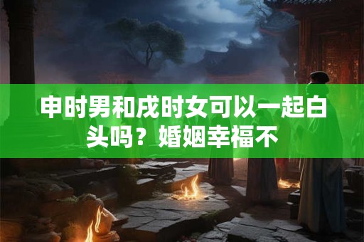 申时男和戌时女可以一起白头吗？婚姻幸福不