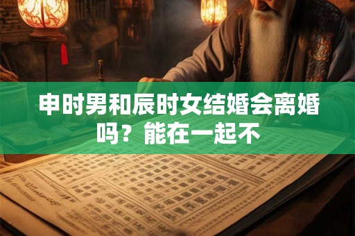 申时男和辰时女结婚会离婚吗？能在一起不