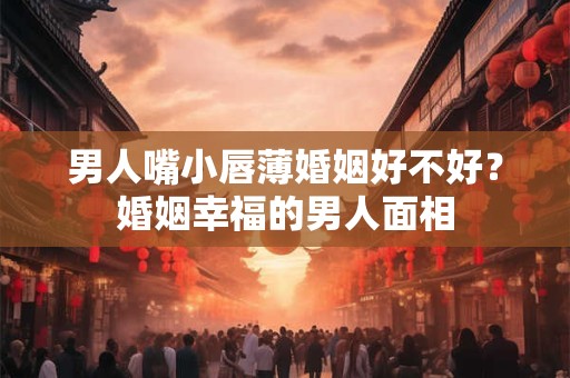男人嘴小唇薄婚姻好不好？嘴小唇薄的男人财运如何？