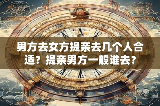 男方去女方提亲去几个人合适？提亲男方一般谁去？