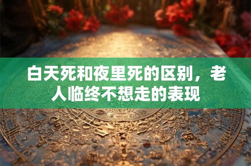 白天死和夜里死的区别，老人临终不想走的表现