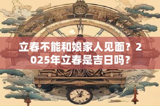 立春不能和娘家人见面？2025年立春是吉日吗？