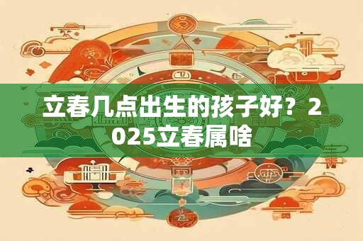 立春几点出生的孩子好？2025立春属啥