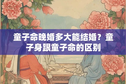 童子命晚婚多大能结婚？童子身跟童子命的区别