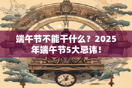 端午节不能干什么？2025年端午节5大忌讳！