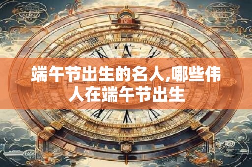 端午节出生的名人,哪些伟人在端午节出生