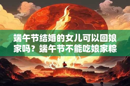 端午节结婚的女儿可以回娘家吗？端午节不能吃娘家粽吗