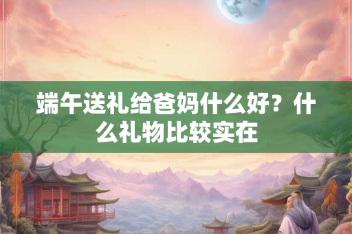 端午送礼给爸妈什么好？什么礼物比较实在