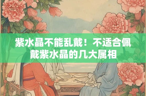 紫水晶不能乱戴！不适合佩戴紫水晶的几大属相