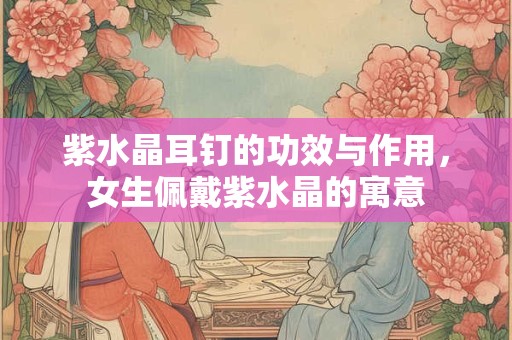 紫水晶耳钉的功效与作用，女生佩戴紫水晶的寓意