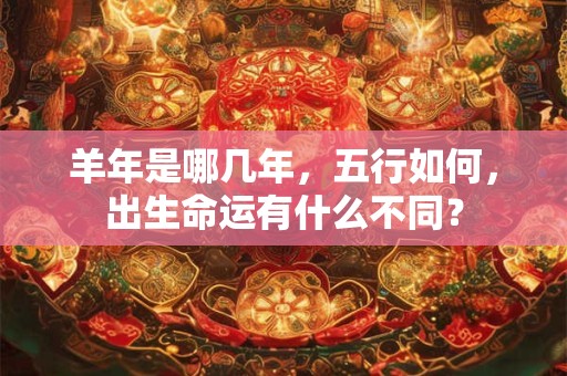 羊年是哪几年，五行如何，出生命运有什么不同？