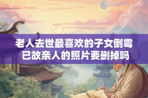 老人去世最喜欢的子女倒霉 已故亲人的照片要删掉吗？
