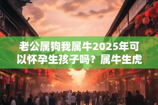 老公属狗我属牛2025年可以怀孕生孩子吗？属牛生虎宝宝好不好