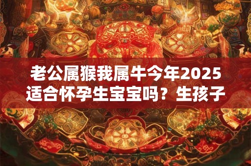 老公属猴我属牛今年2025适合怀孕生宝宝吗？生孩子怎么样