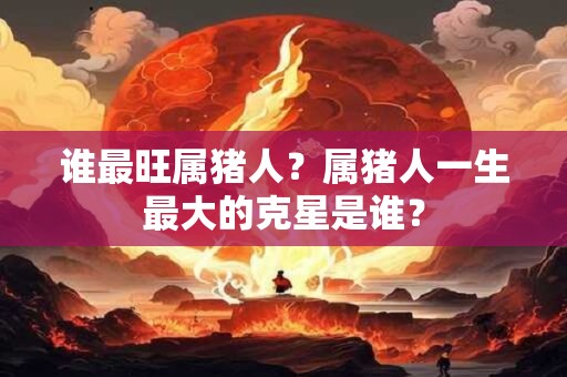 谁最旺属猪人？属猪人一生最大的克星是谁？