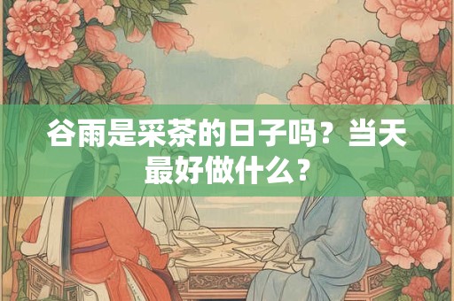 谷雨是采茶的日子吗？当天最好做什么？