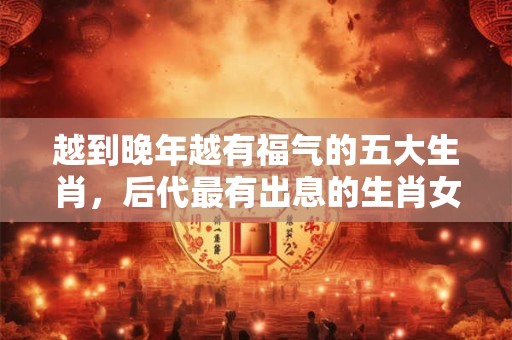 越到晚年越有福气的五大生肖，后代最有出息的生肖女
