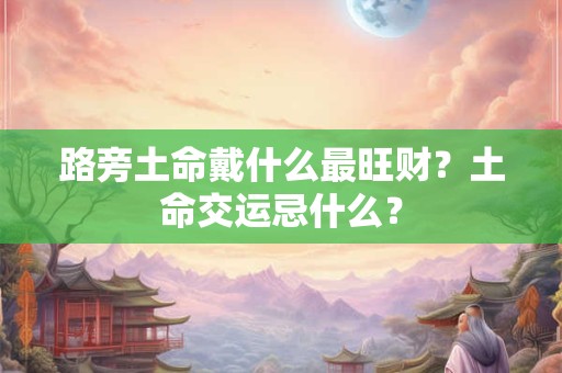 路旁土命带玉好不好？路旁土命几月出生的好？