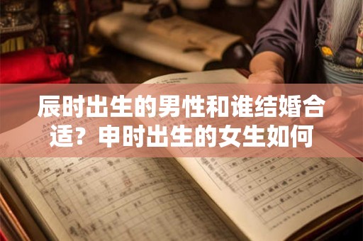 辰时出生的男性和谁结婚合适？申时出生的女生如何