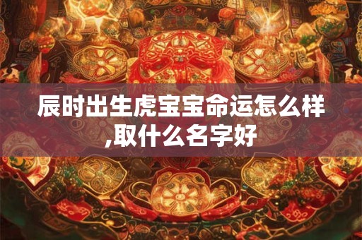 辰时出生虎宝宝命运怎么样,取什么名字好