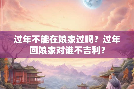 过年不能在娘家过吗？过年回娘家对谁不吉利？